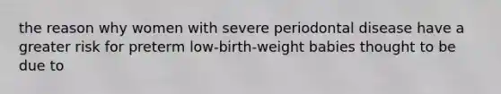 the reason why women with severe periodontal disease have a greater risk for preterm low-birth-weight babies thought to be due to