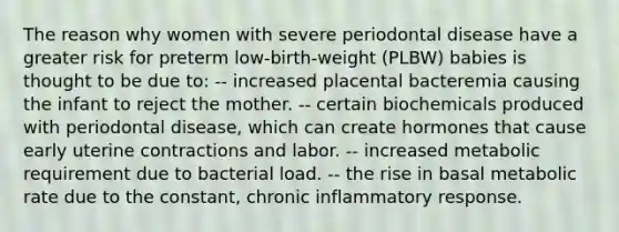 The reason why women with severe periodontal disease have a greater risk for preterm low-birth-weight (PLBW) babies is thought to be due to: -- increased placental bacteremia causing the infant to reject the mother. -- certain biochemicals produced with periodontal disease, which can create hormones that cause early uterine contractions and labor. -- increased metabolic requirement due to bacterial load. -- the rise in basal metabolic rate due to the constant, chronic inflammatory response.