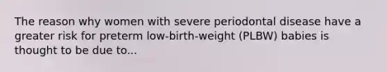 The reason why women with severe periodontal disease have a greater risk for preterm low-birth-weight (PLBW) babies is thought to be due to...