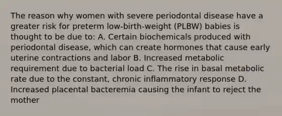 The reason why women with severe periodontal disease have a greater risk for preterm low-birth-weight (PLBW) babies is thought to be due to: A. Certain biochemicals produced with periodontal disease, which can create hormones that cause early uterine contractions and labor B. Increased metabolic requirement due to bacterial load C. The rise in basal metabolic rate due to the constant, chronic inflammatory response D. Increased placental bacteremia causing the infant to reject the mother