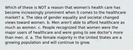 Which of these is NOT a reason that women's health care has become increasingly prominent when it comes to the healthcare market? a. The idea of gender equality and societal changed views toward women. b. Men aren't able to afford healthcare as much as women. c. People recognized that women were the major users of healthcare and were going to see doctor's more than men. d. a. The female majority in the United States are a growing population and will continue to grow.