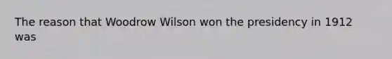 The reason that Woodrow Wilson won the presidency in 1912 was