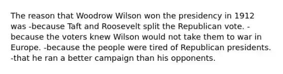 The reason that Woodrow Wilson won the presidency in 1912 was -because Taft and Roosevelt split the Republican vote. -because the voters knew Wilson would not take them to war in Europe. -because the people were tired of Republican presidents. -that he ran a better campaign than his opponents.