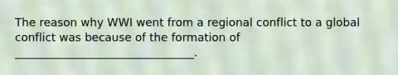 The reason why WWI went from a regional conflict to a global conflict was because of the formation of ________________________________.