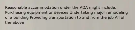 Reasonable accommodation under the ADA might include: Purchasing equipment or devices Undertaking major remodeling of a building Providing transportation to and from the job All of the above