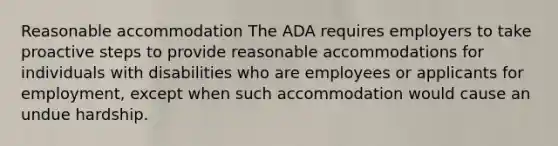 Reasonable accommodation The ADA requires employers to take proactive steps to provide reasonable accommodations for individuals with disabilities who are employees or applicants for employment, except when such accommodation would cause an undue hardship.​