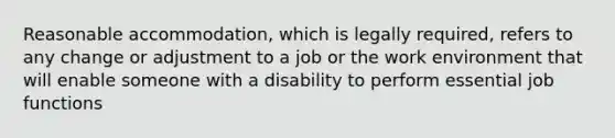 Reasonable accommodation, which is legally required, refers to any change or adjustment to a job or the work environment that will enable someone with a disability to perform essential job functions