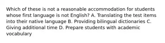 Which of these is not a reasonable accommodation for students whose first language is not English? A. Translating the test items into their native language B. Providing bilingual dictionaries C. Giving additional time D. Prepare students with academic vocabulary