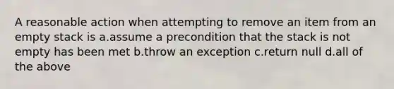 A reasonable action when attempting to remove an item from an empty stack is a.assume a precondition that the stack is not empty has been met b.throw an exception c.return null d.all of the above