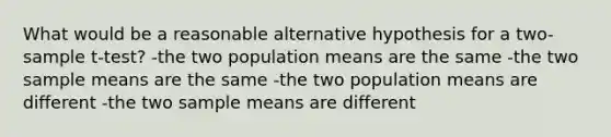 What would be a reasonable alternative hypothesis for a two-sample t-test? -the two population means are the same -the two sample means are the same -the two population means are different -the two sample means are different