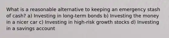 What is a reasonable alternative to keeping an emergency stash of cash? a) Investing in long-term bonds b) Investing the money in a nicer car c) Investing in high-risk growth stocks d) Investing in a savings account