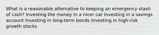 What is a reasonable alternative to keeping an emergency stash of cash? Investing the money in a nicer car Investing in a savings account Investing in long-term bonds Investing in high-risk growth stocks