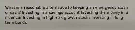 What is a reasonable alternative to keeping an emergency stash of cash? Investing in a savings account Investing the money in a nicer car Investing in high-risk growth stocks Investing in long-term bonds