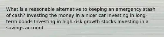 What is a reasonable alternative to keeping an emergency stash of cash? Investing the money in a nicer car Investing in long-term bonds Investing in high-risk growth stocks Investing in a savings account