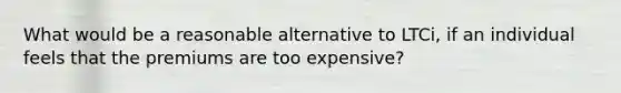 What would be a reasonable alternative to LTCi, if an individual feels that the premiums are too expensive?