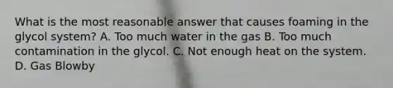 What is the most reasonable answer that causes foaming in the glycol system? A. Too much water in the gas B. Too much contamination in the glycol. C. Not enough heat on the system. D. Gas Blowby