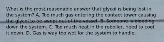 What is the most reasonable answer that glycol is being lost in the system? A. Too much gas entering the contact tower causing the glycol to be swept out of the vessel. B. Someone is bleeding down the system. C. Too much heat in the reboiler, need to cool it down. D. Gas is way too wet for the system to handle.