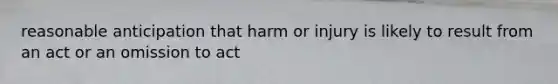 reasonable anticipation that harm or injury is likely to result from an act or an omission to act