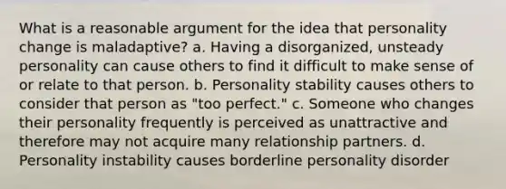 What is a reasonable argument for the idea that personality change is maladaptive? a. Having a disorganized, unsteady personality can cause others to find it difficult to make sense of or relate to that person. b. Personality stability causes others to consider that person as "too perfect." c. Someone who changes their personality frequently is perceived as unattractive and therefore may not acquire many relationship partners. d. Personality instability causes borderline personality disorder