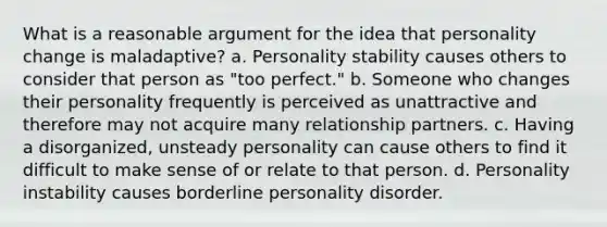 What is a reasonable argument for the idea that personality change is maladaptive? a. Personality stability causes others to consider that person as "too perfect." b. Someone who changes their personality frequently is perceived as unattractive and therefore may not acquire many relationship partners. c. Having a disorganized, unsteady personality can cause others to find it difficult to make sense of or relate to that person. d. Personality instability causes borderline personality disorder.