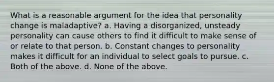 What is a reasonable argument for the idea that personality change is maladaptive? a. Having a disorganized, unsteady personality can cause others to find it difficult to make sense of or relate to that person. b. Constant changes to personality makes it difficult for an individual to select goals to pursue. c. Both of the above. d. None of the above.