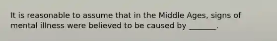 It is reasonable to assume that in the Middle Ages, signs of mental illness were believed to be caused by _______.