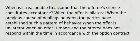 When is it reasonable to assume that the offeree's silence constitutes acceptance? When the offer is bilateral When the previous course of dealings between the parties have established such a pattern of behavior When the offer is unilateral When an offer is made and the offeree does not respond within the time in accordance with the option contract