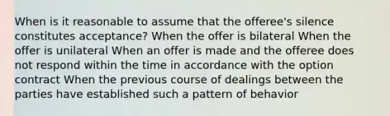 When is it reasonable to assume that the offeree's silence constitutes acceptance? When the offer is bilateral When the offer is unilateral When an offer is made and the offeree does not respond within the time in accordance with the option contract When the previous course of dealings between the parties have established such a pattern of behavior