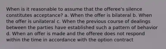 When is it reasonable to assume that the offeree's silence constitutes acceptance? a. When the offer is bilateral b. When the offer is unilateral c. When the previous course of dealings between the parties have established such a pattern of behavior d. When an offer is made and the offeree does not respond within the time in accordance with the option contract