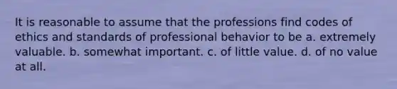 It is reasonable to assume that the professions find codes of ethics and standards of professional behavior to be a. extremely valuable. b. somewhat important. c. of little value. d. of no value at all.