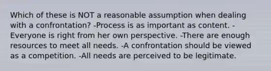 Which of these is NOT a reasonable assumption when dealing with a confrontation? -Process is as important as content. -Everyone is right from her own perspective. -There are enough resources to meet all needs. -A confrontation should be viewed as a competition. -All needs are perceived to be legitimate.