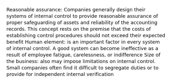 Reasonable assurance: Companies generally design their systems of internal control to provide reasonable assurance of proper safeguarding of assets and reliability of the accounting records. This concept rests on the premise that the costs of establishing control procedures should not exceed their expected benefit Human element: is an important factor in every system of internal control. A good system can become ineffective as a result of employee fatigue, carelessness, or indifference Size of the business: also may impose limitations on internal control. Small companies often find it difficult to segregate duties or to provide for independent internal verification