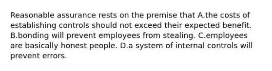 Reasonable assurance rests on the premise that A.the costs of establishing controls should not exceed their expected benefit. B.bonding will prevent employees from stealing. C.employees are basically honest people. D.a system of internal controls will prevent errors.