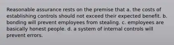 Reasonable assurance rests on the premise that a. the costs of establishing controls should not exceed their expected benefit. b. bonding will prevent employees from stealing. c. employees are basically honest people. d. a system of internal controls will prevent errors.