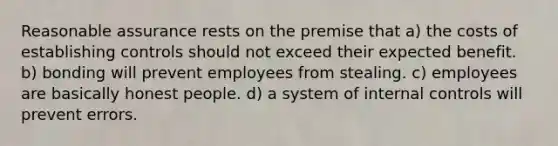 Reasonable assurance rests on the premise that a) the costs of establishing controls should not exceed their expected benefit. b) bonding will prevent employees from stealing. c) employees are basically honest people. d) a system of internal controls will prevent errors.