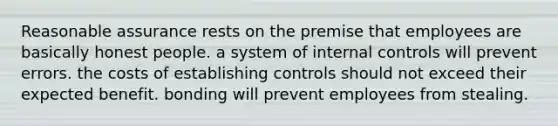 Reasonable assurance rests on the premise that employees are basically honest people. a system of internal controls will prevent errors. the costs of establishing controls should not exceed their expected benefit. bonding will prevent employees from stealing.