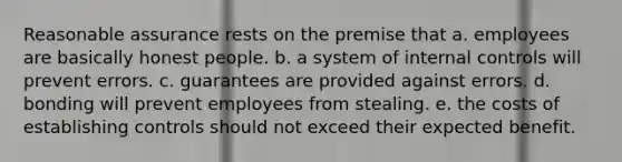 Reasonable assurance rests on the premise that a. employees are basically honest people. b. a system of internal controls will prevent errors. c. guarantees are provided against errors. d. bonding will prevent employees from stealing. e. the costs of establishing controls should not exceed their expected benefit.