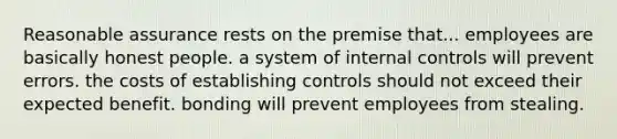 Reasonable assurance rests on the premise that... employees are basically honest people. a system of internal controls will prevent errors. the costs of establishing controls should not exceed their expected benefit. bonding will prevent employees from stealing.