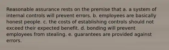 Reasonable assurance rests on the premise that a. a system of internal controls will prevent errors. b. employees are basically honest people. c. the costs of establishing controls should not exceed their expected benefit. d. bonding will prevent employees from stealing. e. guarantees are provided against errors.