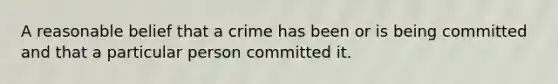 A reasonable belief that a crime has been or is being committed and that a particular person committed it.