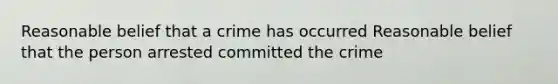 Reasonable belief that a crime has occurred Reasonable belief that the person arrested committed the crime