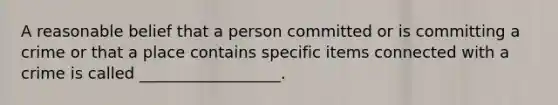 A reasonable belief that a person committed or is committing a crime or that a place contains specific items connected with a crime is called __________________.