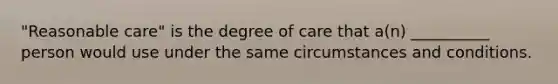 "Reasonable care" is the degree of care that a(n) __________ person would use under the same circumstances and conditions.