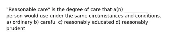 "Reasonable care" is the degree of care that a(n) __________ person would use under the same circumstances and conditions. a) ordinary b) careful c) reasonably educated d) reasonably prudent