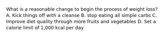 What is a reasonable change to begin the process of weight loss? A. Kick things off with a cleanse B. stop eating all simple carbs C. Improve diet quality through more fruits and vegetables D. Set a calorie limit of 1,000 kcal per day