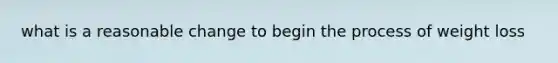 what is a reasonable change to begin the process of weight loss