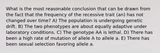 What is the most reasonable conclusion that can be drawn from the fact that the frequency of the recessive trait (an) has not changed over time? A) The population is undergoing genetic drift. B) The two phenotypes are about equally adaptive under laboratory conditions. C) The genotype AA is lethal. D) There has been a high rate of mutation of allele A to allele a. E) There has been sexual selection favoring allele a.