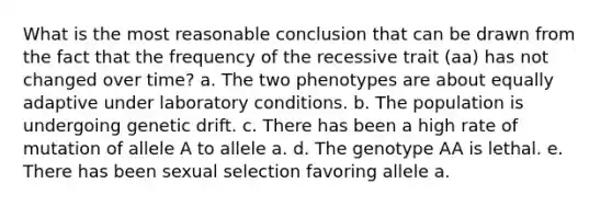 What is the most reasonable conclusion that can be drawn from the fact that the frequency of the recessive trait (aa) has not changed over time? a. The two phenotypes are about equally adaptive under laboratory conditions. b. The population is undergoing genetic drift. c. There has been a high rate of mutation of allele A to allele a. d. The genotype AA is lethal. e. There has been sexual selection favoring allele a.