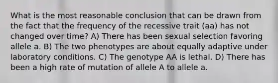 What is the most reasonable conclusion that can be drawn from the fact that the frequency of the recessive trait (aa) has not changed over time? A) There has been sexual selection favoring allele a. B) The two phenotypes are about equally adaptive under laboratory conditions. C) The genotype AA is lethal. D) There has been a high rate of mutation of allele A to allele a.