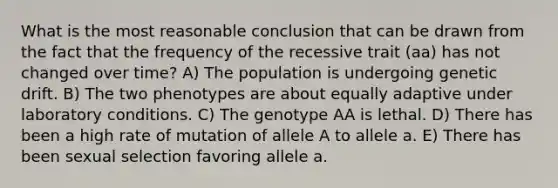 What is the most reasonable conclusion that can be drawn from the fact that the frequency of the recessive trait (aa) has not changed over time? A) The population is undergoing genetic drift. B) The two phenotypes are about equally adaptive under laboratory conditions. C) The genotype AA is lethal. D) There has been a high rate of mutation of allele A to allele a. E) There has been sexual selection favoring allele a.